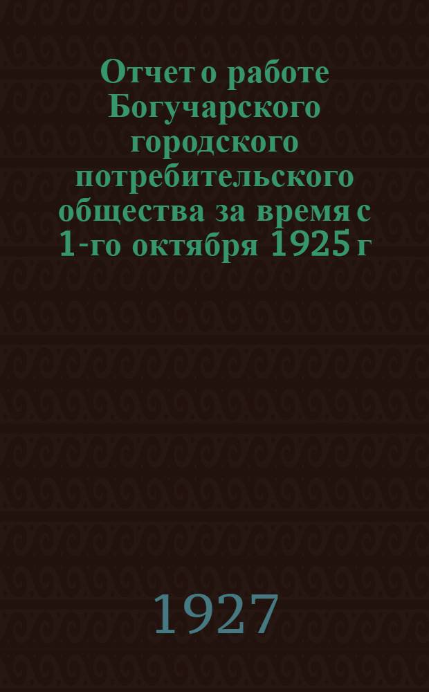 Отчет о работе Богучарского городского потребительского общества за время с 1-го октября 1925 г. по 30-е сентября 1926 г.