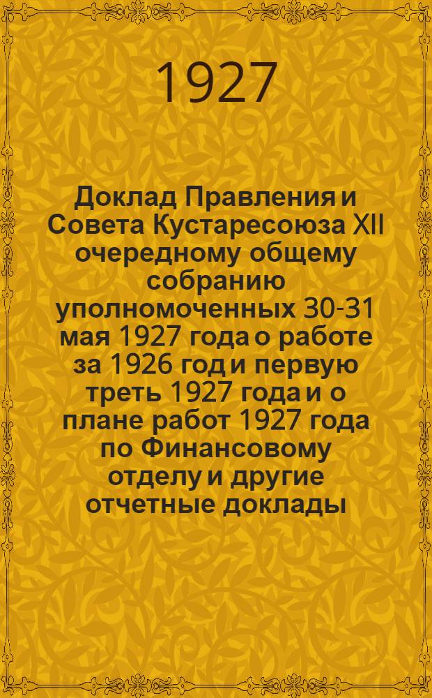 Доклад Правления и Совета Кустаресоюза XII очередному общему собранию уполномоченных 30-31 мая 1927 года о работе за 1926 год и первую треть 1927 года и о плане работ 1927 года по Финансовому отделу [и другие отчетные доклады]