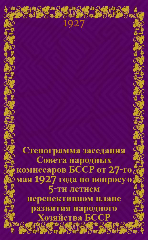 Стенограмма заседания Совета народных комиссаров БССР от 27-го мая 1927 года по вопросу о 5-ти летнем перспективном плане развития народного Хозяйства БССР