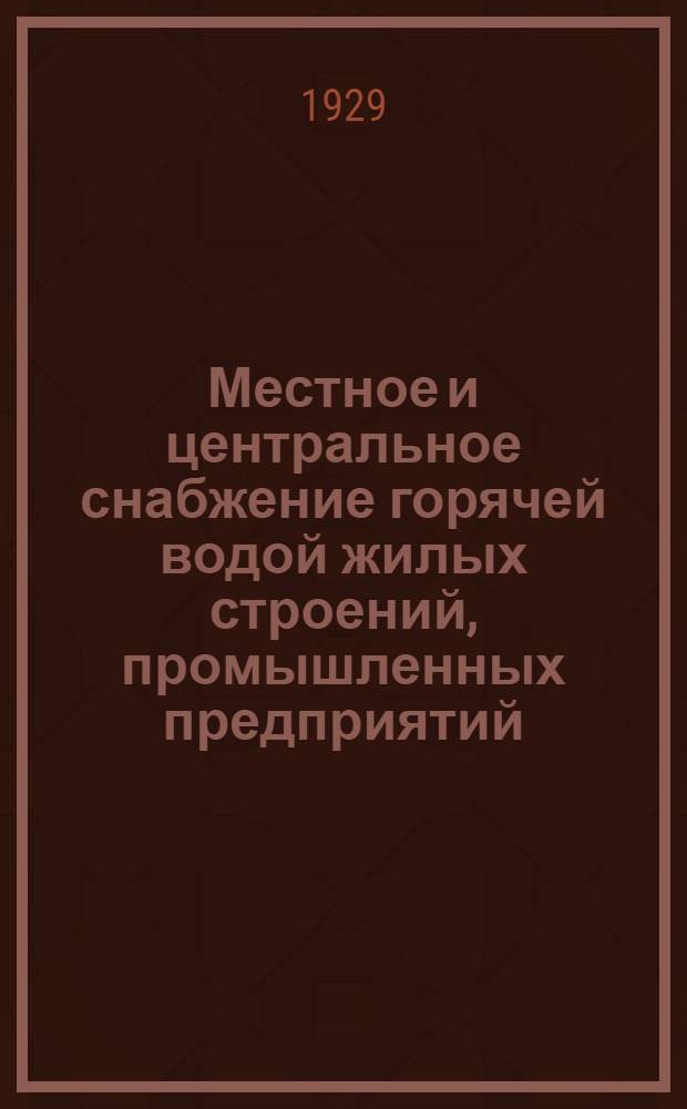 Местное и центральное снабжение горячей водой жилых строений, промышленных предприятий, бань, прачечных, купален, душевых устройств, больниц и прочих : Руководство для инж., техников и студентов при проектировании, расчете и устройстве : С 129 фигурами и 100 табл. в тексте