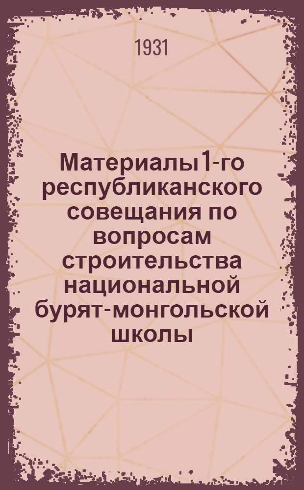 Материалы 1-го республиканского совещания по вопросам строительства национальной бурят-монгольской школы : 25 VI/I/VII 1930 г. : (Протоколы Совещания, тезисы докладов, резолюции)
