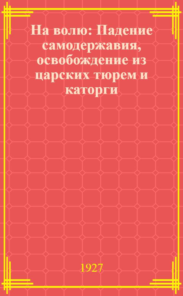 На волю : Падение самодержавия, освобождение из царских тюрем и каторги : Сборник воспоминаний ..