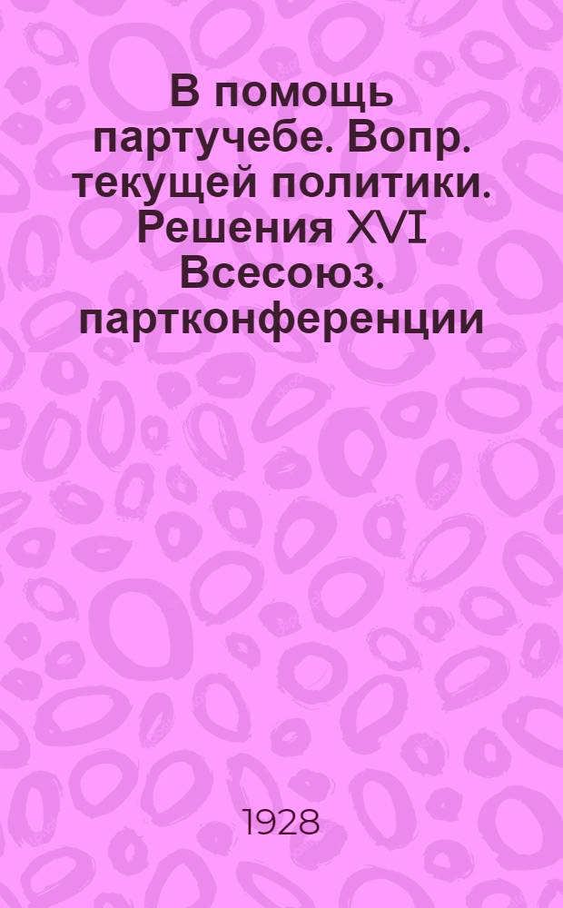 В помощь партучебе. Вопр. текущей политики. Решения XVI Всесоюз. партконференции : Орган АППО ЦК и МК ВКП(б) и Главполитпросвета