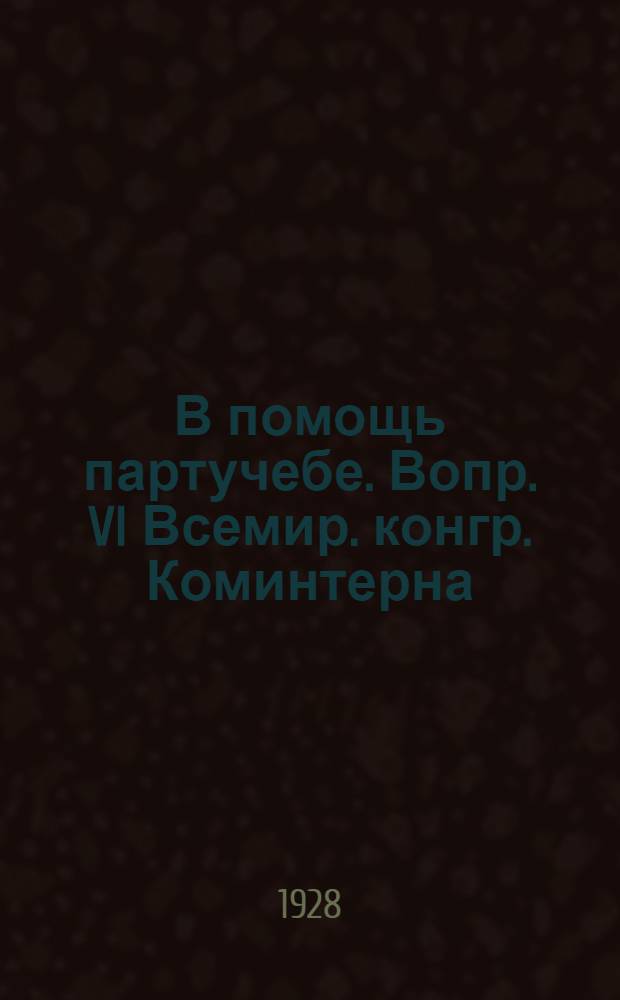 В помощь партучебе. Вопр. VI Всемир. конгр. Коминтерна : Орган АПП ЦК и МК ВКП(б) и Главполитпросвета