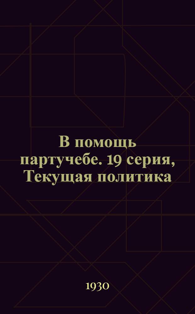 В помощь партучебе. 19 серия, Текущая политика (для города) : Орган АППО ЦК и МК ВКП(б) и Главполитпросвета : Пособия для слушателей марксистско-ленинских кружков вечерних совпартшкол II ступени, заочников партшкол и для кружков самообразования. 1929/1930 г