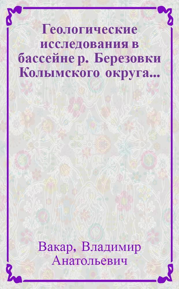 Геологические исследования в бассейне р. Березовки Колымского округа...