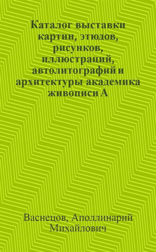Каталог выставки картин, этюдов, рисунков, иллюстраций, автолитографий и архитектуры академика живописи А.М. Васнецова