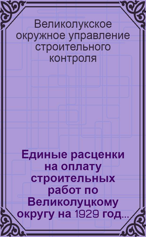 Единые расценки на оплату строительных работ по Великолуцкому округу на 1929 год ...