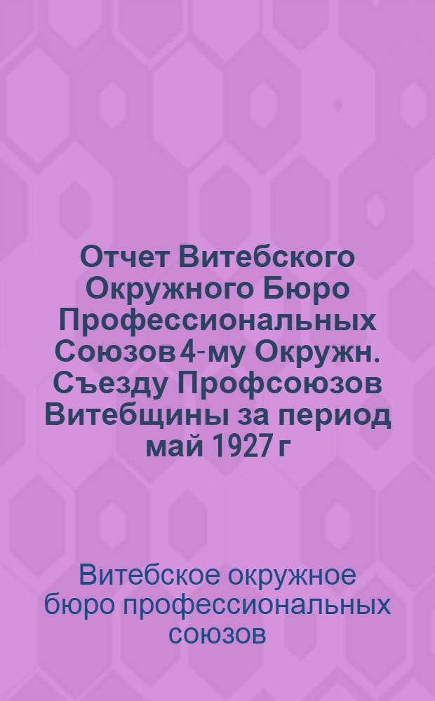 Отчет Витебского Окружного Бюро Профессиональных Союзов 4-му Окружн. Съезду Профсоюзов Витебщины за период май 1927 г. - май 1928 г.
