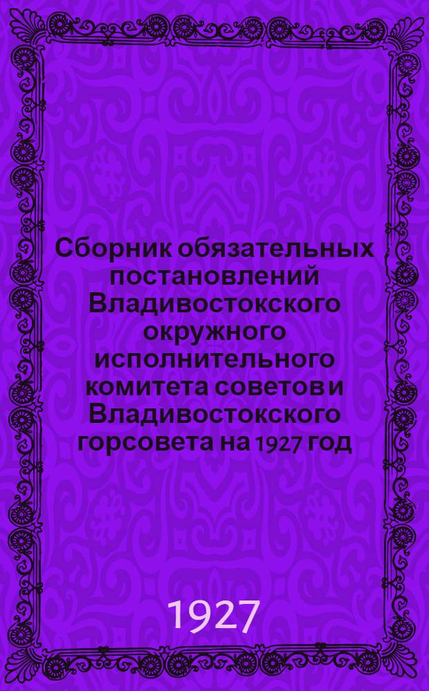 Сборник обязательных постановлений Владивостокского окружного исполнительного комитета советов и Владивостокского горсовета на 1927 год