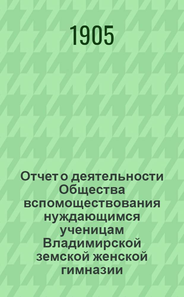 Отчет о деятельности Общества вспомоществования нуждающимся ученицам Владимирской земской женской гимназии ... за 1904-1905 год (13-й по открытии О-ва)
