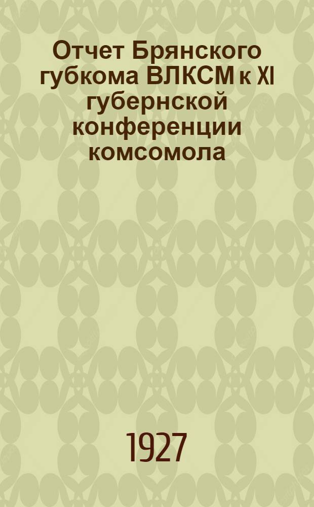 Отчет Брянского губкома ВЛКСМ к XI губернской конференции комсомола : (Февраль 1926 г. - февраль 1927 г.)