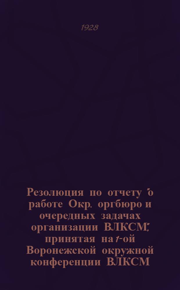 Резолюция по отчету "о работе Окр. оргбюро и очередных задачах организации ВЛКСМ", принятая на 1-ой Воронежской окружной конференции ВЛКСМ. 25-26 августа 28 г.