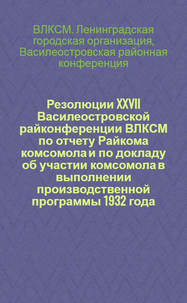 Резолюции XXVII Василеостровской райконференции ВЛКСМ по отчету Райкома комсомола и по докладу об участии комсомола в выполнении производственной программы 1932 года : Проект