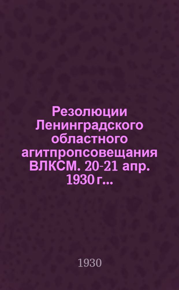 Резолюции Ленинградского областного агитпропсовещания ВЛКСМ. 20-21 апр. 1930 г. ...