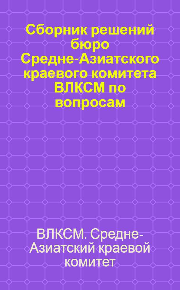 Сборник решений бюро Средне-Азиатского краевого комитета ВЛКСМ по вопросам: 1. О весенней посевной кампании. 2. Об участии комсомола в строительстве МТС и подготовке для них кадров. 3. Об участии комсомола в грено-коконной кампании и месячнике шелководства