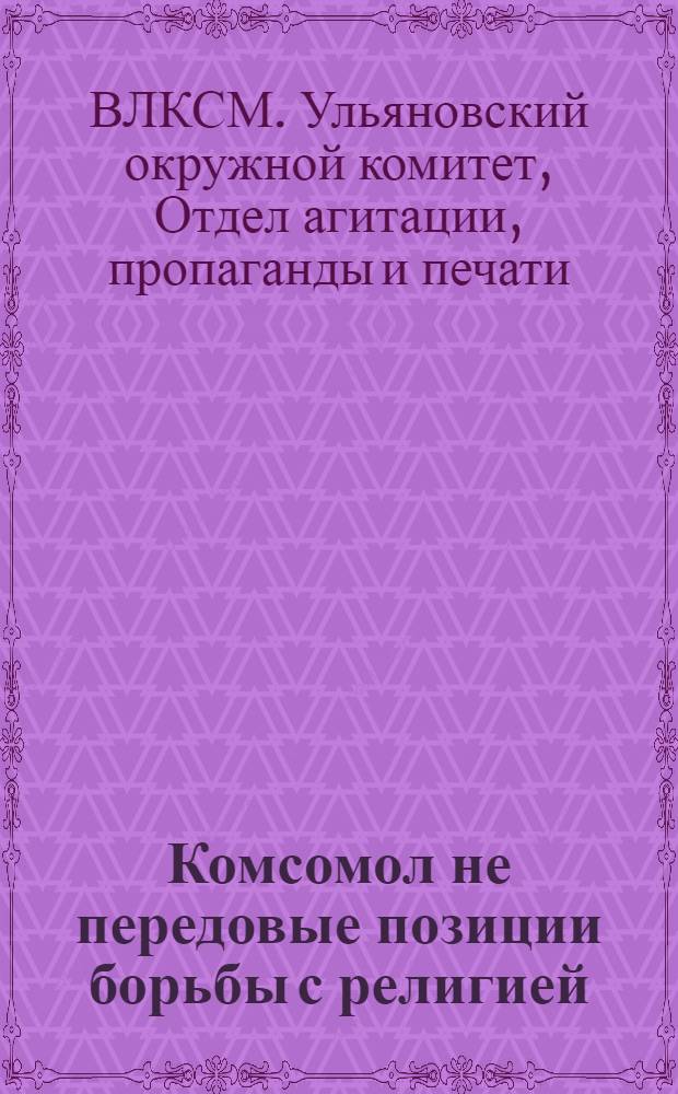 Комсомол не передовые позиции борьбы с религией : (Письмо Ульяновского окружкома ВЛКСМ об антирелигиозн. работе)