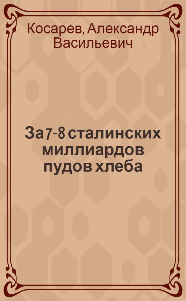 За 7-8 сталинских миллиардов пудов хлеба : Речь т. А. Косарева на Совещании передовиков урожайности по зерну, трактористов и машинистов молотилок с руководителями партии и Правительства : Речь т. А. Косарева на созванном ЦК ВЛКСМ Совещании комсомольцев и молодых делегатов - участников Совещания передовиков урожайности : Обращение комсомольцев и молодых делегатов - участников Совещания передовиков урожайности - ко всем комсомолкам, комсомольцам и молодым ударникам сел. хоз-ва