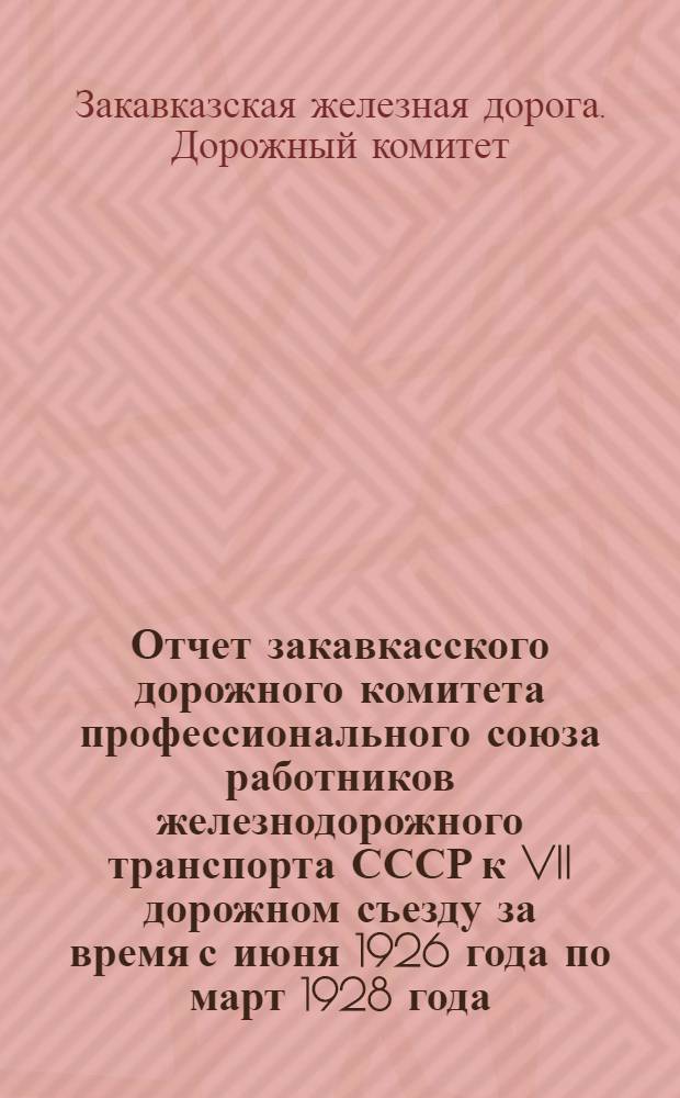 Отчет закавкасского дорожного комитета профессионального союза работников железнодорожного транспорта СССР к VII дорожном съезду за время с июня 1926 года по март 1928 года