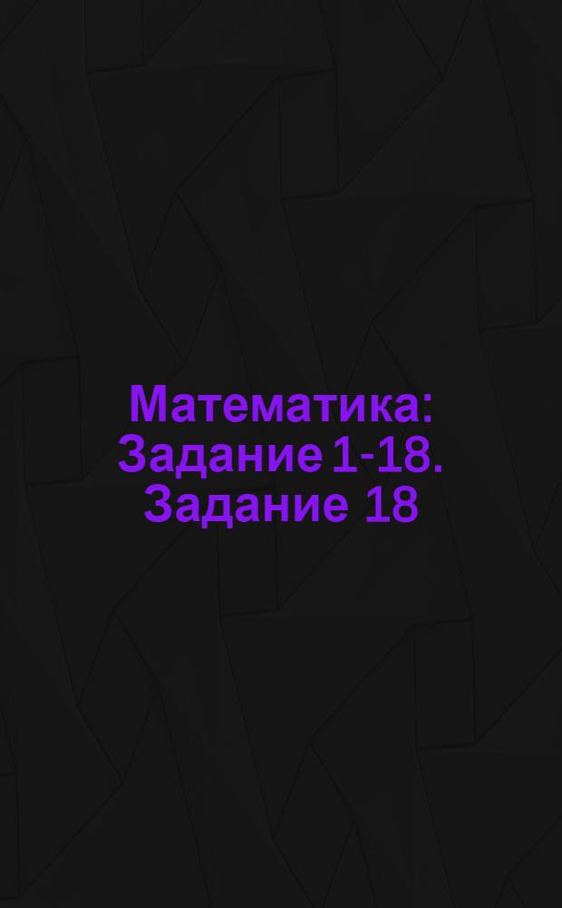 Математика : Задание 1-18. Задание 18