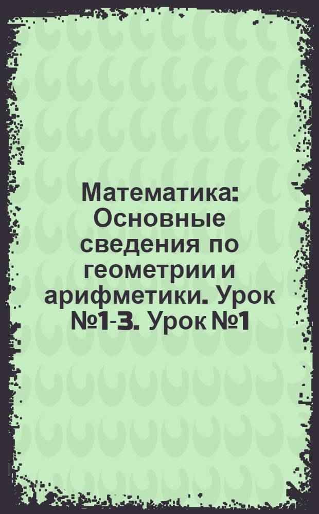 Математика : Основные сведения по геометрии и арифметики. Урок № 1-3. Урок № 1