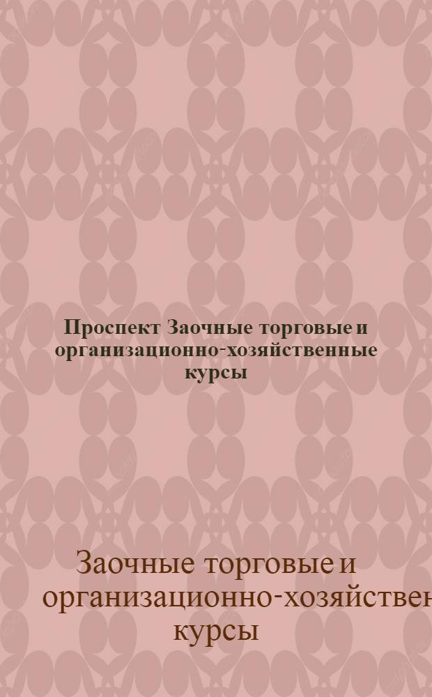 Проспект Заочные торговые и организационно-хозяйственные курсы : По переподготовке и подготовке работников оптовых и розничных торговых предприятий, складов, заготовительных пунктов, их правлений, контор; отделений синдикатов и трестов, административно-хозяйственных учреждений, таможенных учреждений, гарантийных служащих и выдвиженцев