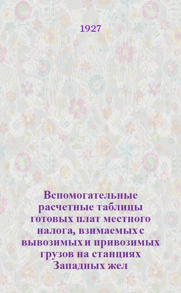 Вспомогательные расчетные таблицы готовых плат местного налога, взимаемых с вывозимых и привозимых грузов на станциях Западных жел. дорог : С 1-го января 1927 г