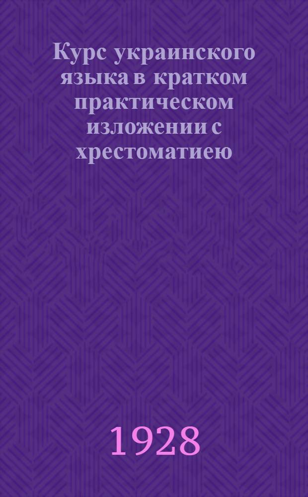 Курс украинского языка в кратком практическом изложении с хрестоматиею : (Укр. правописание и элементы грамматики. Основы лексики и фразеологии - общей и делопроизводства. Материалы для упражнения и перевода) : Пособие для профшк., шк. для взрослых, практ. курсов укр. яз. и др. уч. заведений с рус. языком преподавания, а также для самообучения ..
