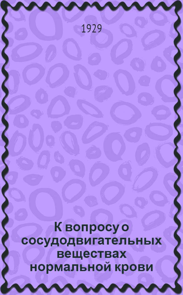 К вопросу о сосудодвигательных веществах нормальной крови : Доложено на заседании Подсекции физиологии и патологии 2-го Поволжского науч. съезда врачей 7 июня 1927 г