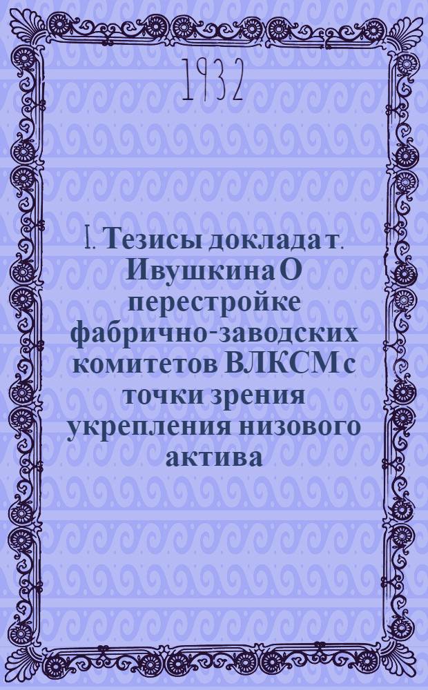 I. Тезисы доклада т. Ивушкина О перестройке фабрично-заводских комитетов ВЛКСМ с точки зрения укрепления низового актива. II. Тезисы доклада т. Персица О состоянии и задачах массово-агитационной работы