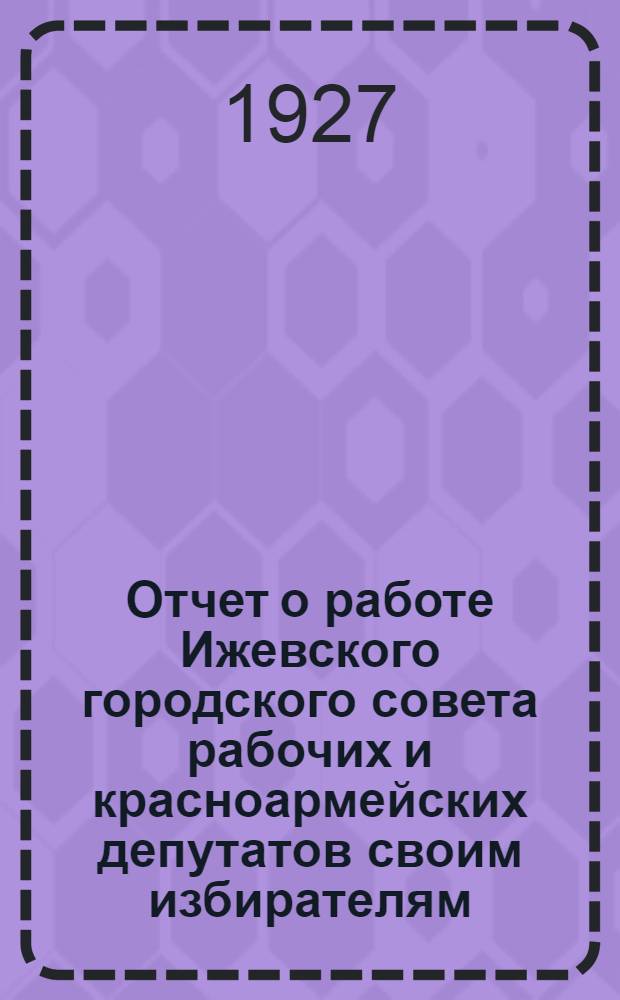 Отчет о работе Ижевского городского совета рабочих и красноармейских депутатов своим избирателям. За период с 1 марта по 1 октября 1927 г.