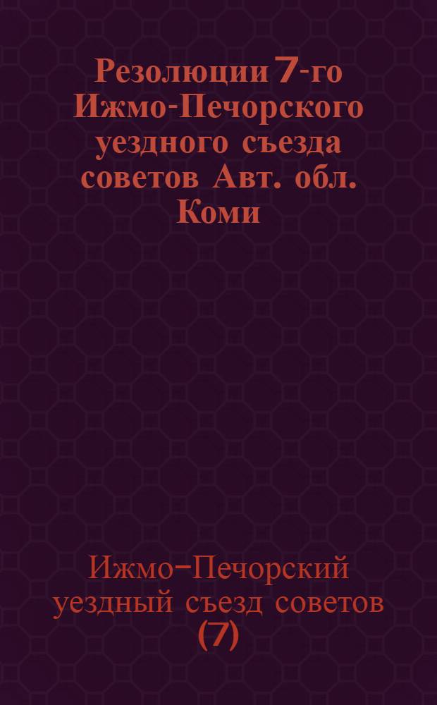 Резолюции 7-го Ижмо-Печорского уездного съезда советов Авт. обл. Коми; Резолюции 1-й уездной конференции женщин-общественниц. (Состоялось с 29-31 марта 1929 г.)