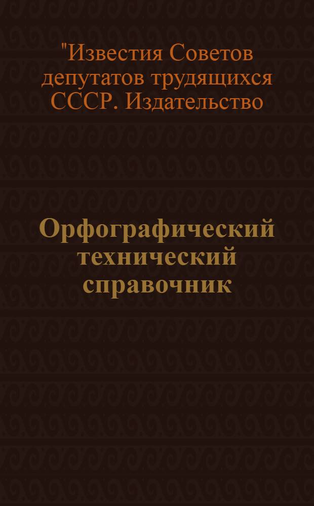Орфографический технический справочник : Пособие для лит. правщиков, машинисток, наборщиков и корректоров изд-ва и тип. "Известий ЦИК СССР и ВЦИК"