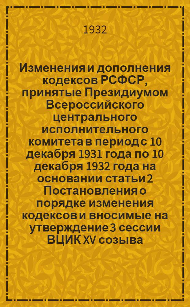 Изменения и дополнения кодексов РСФСР, принятые Президиумом Всероссийского центрального исполнительного комитета в период с 10 декабря 1931 года по 10 декабря 1932 года на основании статьи 2 Постановления о порядке изменения кодексов и вносимые на утверждение 3 сессии ВЦИК XV созыва : Проект постановления ..