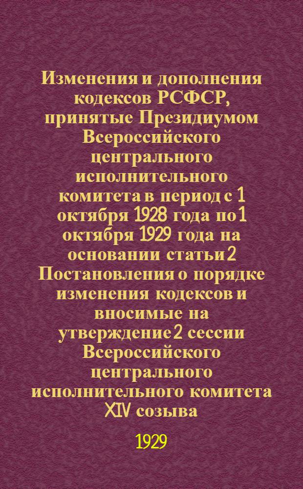 Изменения и дополнения кодексов РСФСР, принятые Президиумом Всероссийского центрального исполнительного комитета в период с 1 октября 1928 года по 1 октября 1929 года на основании статьи 2 Постановления о порядке изменения кодексов и вносимые на утверждение 2 сессии Всероссийского центрального исполнительного комитета XIV созыва
