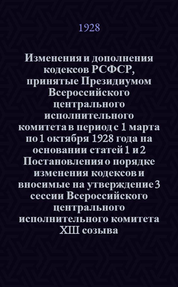 Изменения и дополнения кодексов РСФСР, принятые Президиумом Всероссийского центрального исполнительного комитета в период с 1 марта по 1 октября 1928 года на основании статей 1 и 2 Постановления о порядке изменения кодексов и вносимые на утверждение 3 сессии Всероссийского центрального исполнительного комитета XIII созыва