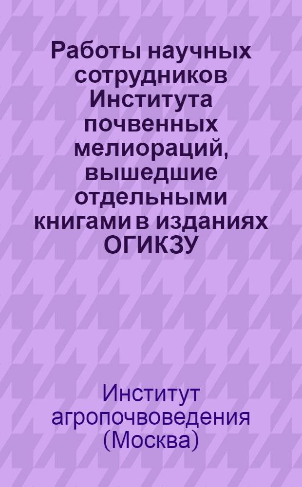 Работы научных сотрудников Института почвенных мелиораций, вышедшие отдельными книгами в изданиях ОГИКЗУ, Гизо и других учреждений [а также работы, подлежащие продаже, обмену, бесплатной выдаче и находящиеся в печати]