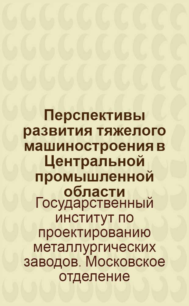 Перспективы развития тяжелого машиностроения в Центральной промышленной области : Доклад Технич. совету : Прил. Краткие данные по перспективе потребности металлопромышленности в квалифицированной рабсиле