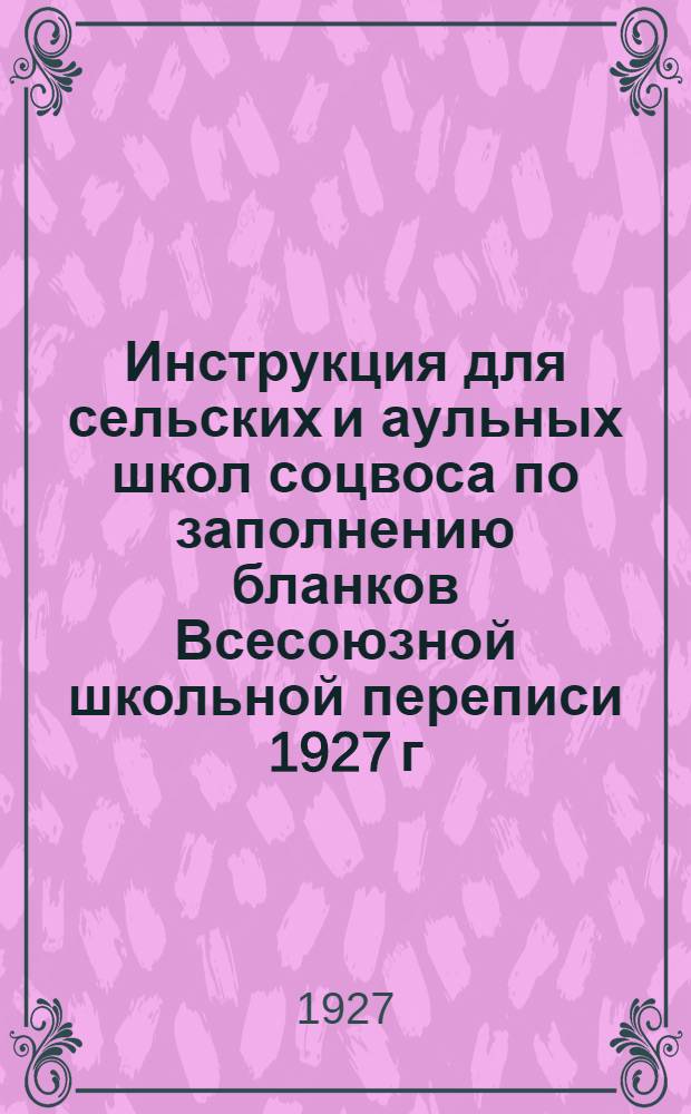 Инструкция для сельских и аульных школ соцвоса по заполнению бланков Всесоюзной школьной переписи 1927 г. : Утв. 5/XII 1927 г