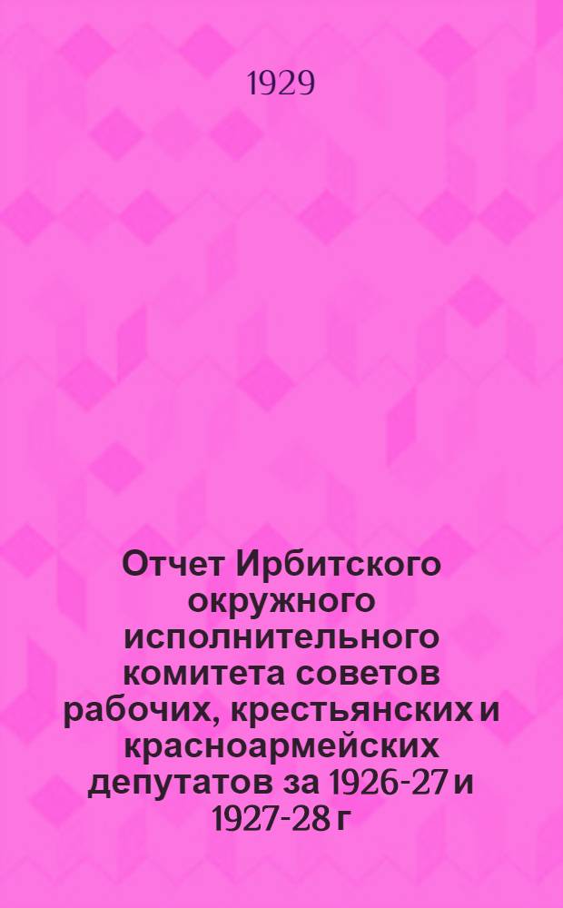 Отчет Ирбитского окружного исполнительного комитета советов рабочих, крестьянских и красноармейских депутатов за 1926-27 и 1927-28 г.г. IV окружному съезду советов