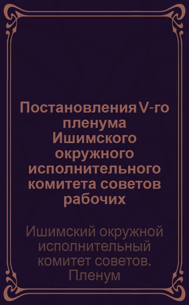 Постановления V-го пленума Ишимского окружного исполнительного комитета советов рабочих, кр. и к. депутатов 3-го созыва : 29/X-1/XI-1928 г