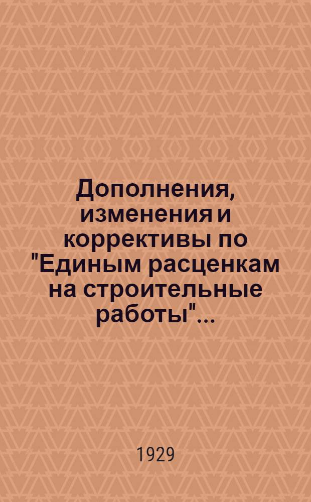 Дополнения, изменения и коррективы по "Единым расценкам на строительные работы" ... : (Составлены Постоянной комиссией Конвенции ленингр. стройорганизациий 25/VI 1929 г. ...)
