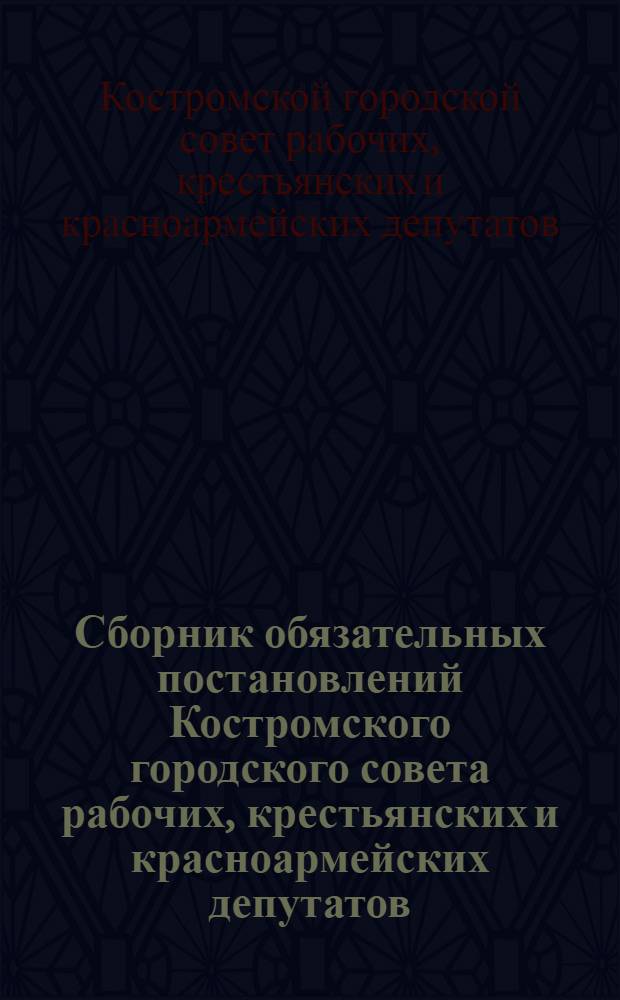 Сборник обязательных постановлений Костромского городского совета рабочих, крестьянских и красноармейских депутатов : С прилож. некоторых постановлений и инструкций Горсовета
