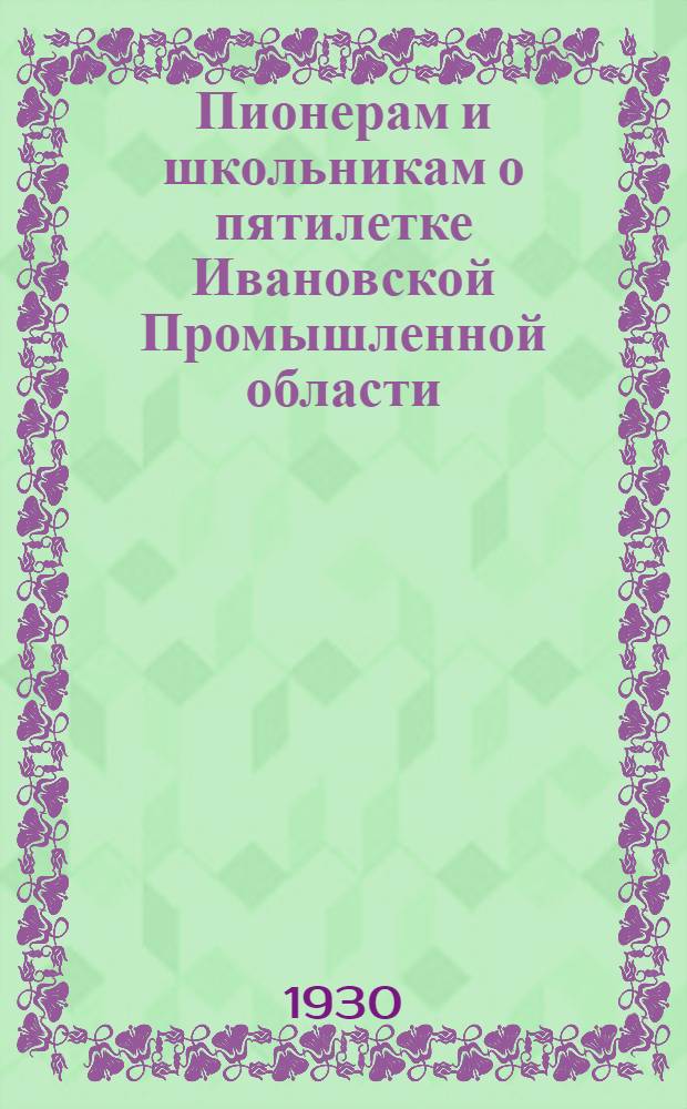 Пионерам и школьникам о пятилетке Ивановской Промышленной области : (Краткое пояснение пятилетки Области и практич. мероприятия по участию в них пионеров и школьников)