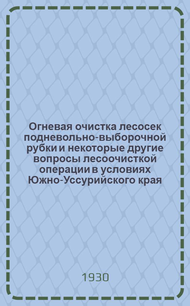Огневая очистка лесосек подневольно-выборочной рубки и некоторые другие вопросы лесоочисткой операции в условиях Южно-Уссурийского края : (Отчет по опытным работам Секции лесоводства Майхинского учеб.-опытного лесничества Дальневост. гос. ун-та за 1929 г.) ..