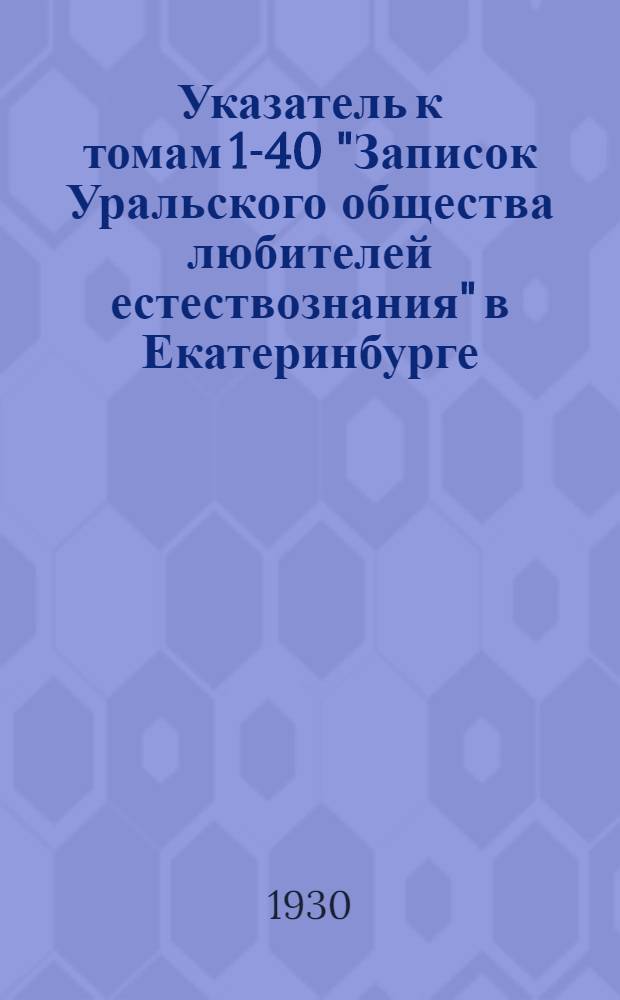 Указатель к томам 1-40 "Записок Уральского общества любителей естествознания" в Екатеринбурге (Свердловске) с 1871 по 1928 год