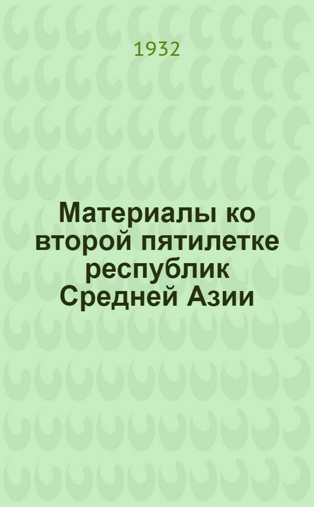 Материалы ко второй пятилетке республик Средней Азии (Узбекская ССР, Туркменская ССР, Таджикская ССР, Киргизская АССР, Кара-Калпакская АССР) 1932-1937 г.