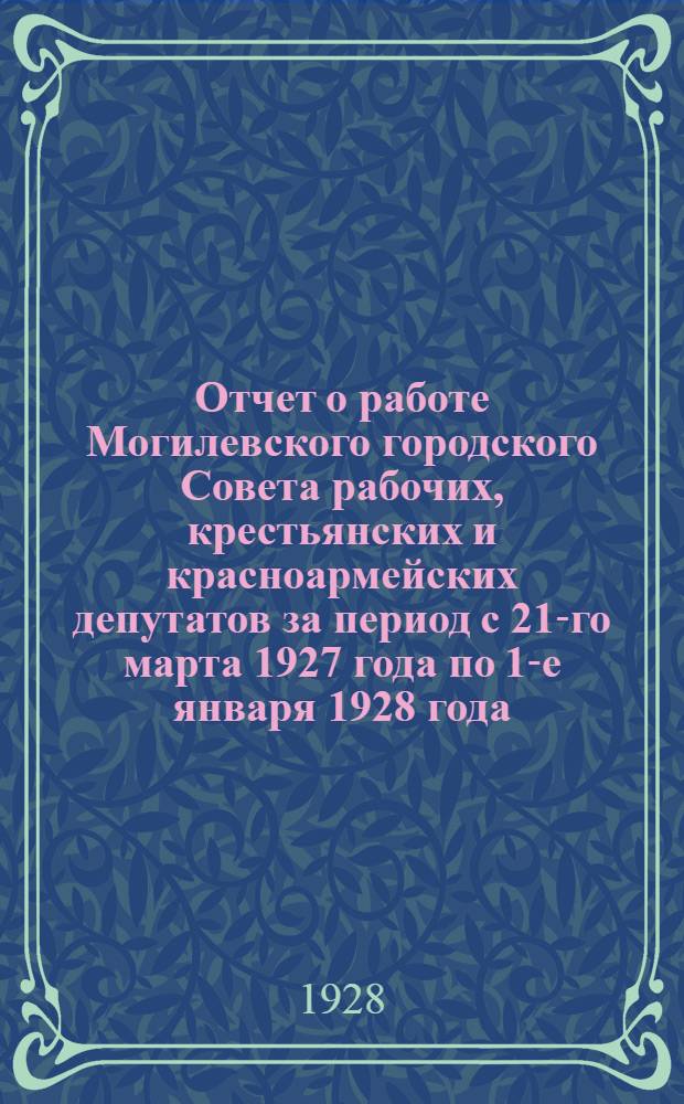 Отчет о работе Могилевского городского Совета рабочих, крестьянских и красноармейских депутатов за период с 21-го марта 1927 года по 1-е января 1928 года