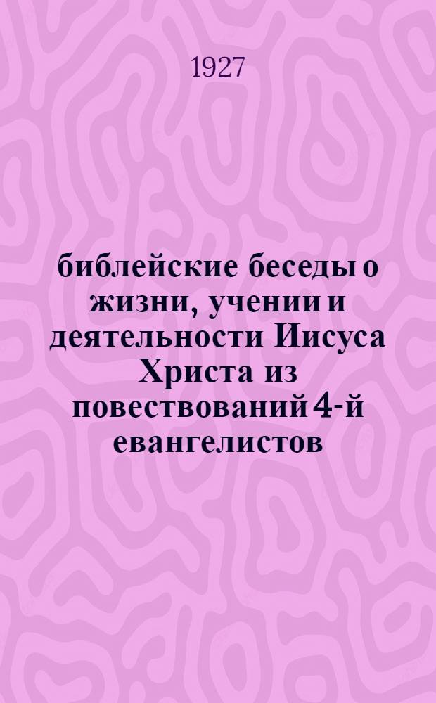 библейские беседы о жизни, учении и деятельности Иисуса Христа из повествований 4-й евангелистов : От 1-го января до 25 июня 1927 г. (на I и II четверти)