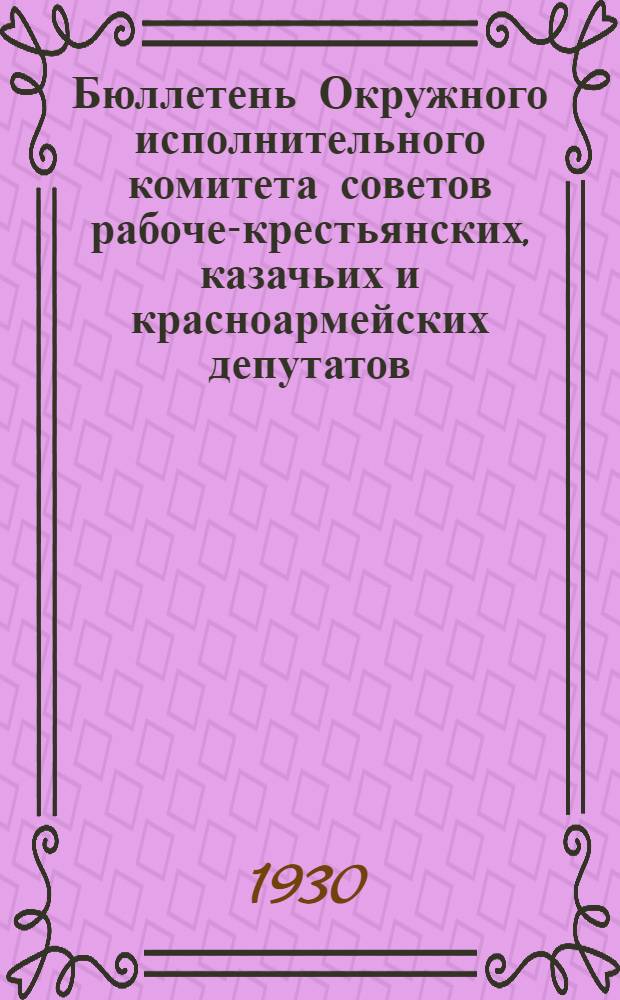 Бюллетень Окружного исполнительного комитета советов рабоче-крестьянских, казачьих и красноармейских депутатов : Т. 1. Г. 1. 1930. № 1 (23) - 21 (43) (июль)